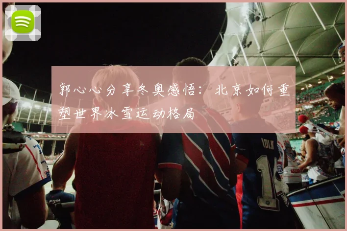 郭心心分享冬奥感悟：北京如何重塑世界冰雪运动格局
