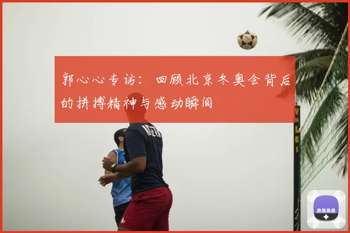 郭心心专访：回顾北京冬奥会背后的拼搏精神与感动瞬间