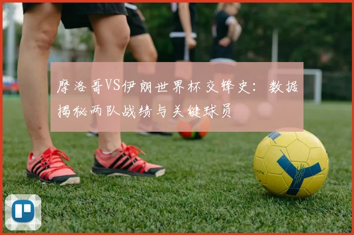 摩洛哥VS伊朗世界杯交锋史：数据揭秘两队战绩与关键球员
