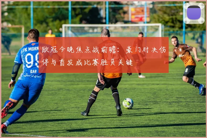 欧冠今晚焦点战前瞻：豪门对决伤停与首发成比赛胜负关键