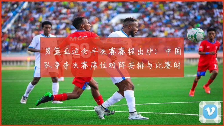 男篮亚运会半决赛赛程出炉：中国队争夺决赛席位对阵安排与比赛时间安排