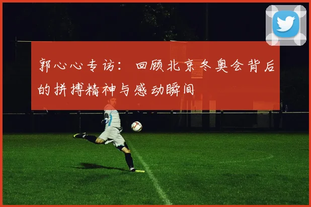 郭心心专访：回顾北京冬奥会背后的拼搏精神与感动瞬间