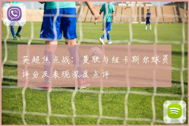 英超焦点战:曼联与纽卡斯尔球员评分及表现深度点评