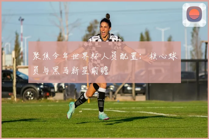 聚焦今年世界杯人员配置：核心球员与黑马新星前瞻