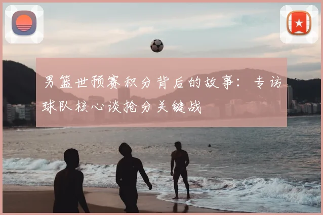 男篮世预赛积分背后的故事:专访球队核心谈抢分关键战