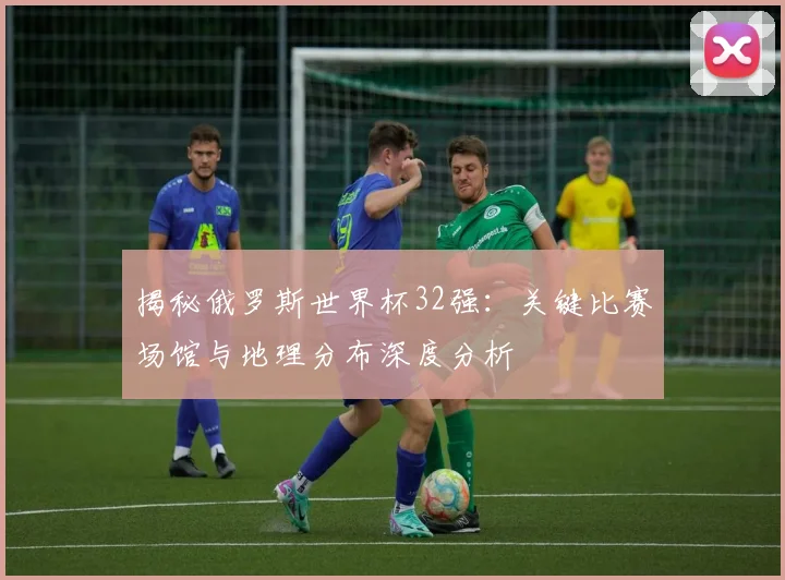 揭秘俄罗斯世界杯32强：关键比赛场馆与地理分布深度分析