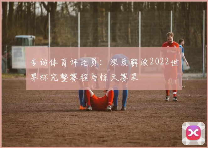 专访体育评论员:深度解读2022世界杯完整赛程与惊天赛果