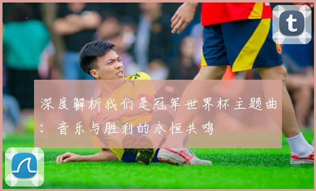 深度解析我们是冠军世界杯主题曲:音乐与胜利的永恒共鸣