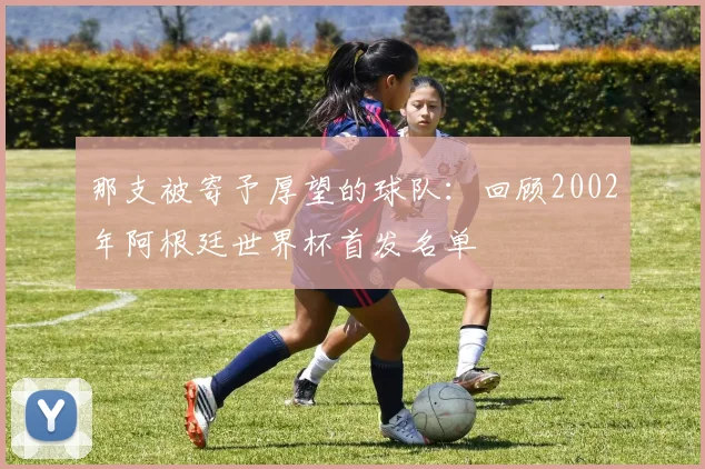 那支被寄予厚望的球队：回顾2002年阿根廷世界杯首发名单