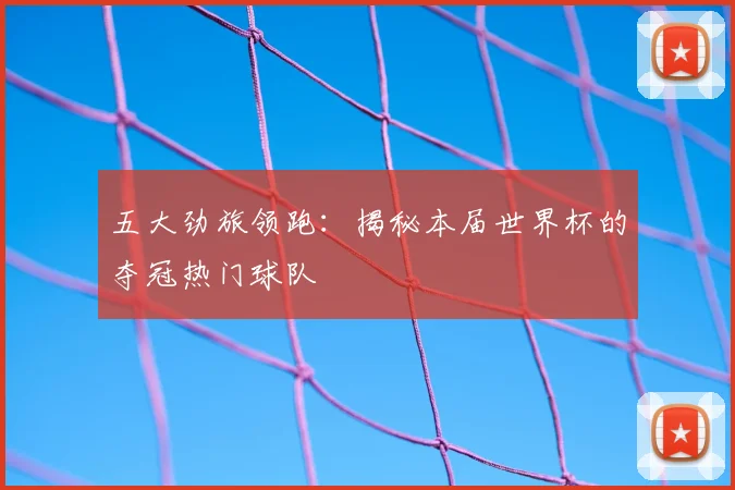 五大劲旅领跑：揭秘本届世界杯的夺冠热门球队