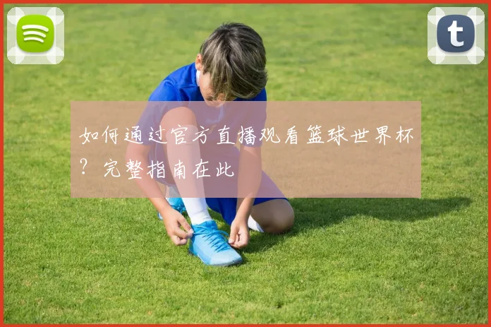 如何通过官方直播观看篮球世界杯？完整指南在此