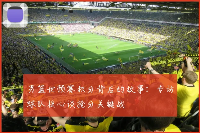 男篮世预赛积分背后的故事:专访球队核心谈抢分关键战