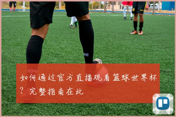 如何通过官方直播观看篮球世界杯？完整指南在此